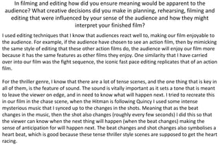 In filming and editing how did you ensure meaning would be apparent to the
audience? What creative decisions did you make in planning, rehearsing, filming and
editing that were influenced by your sense of the audience and how they might
interpret your finished film?
I used editing techniques that I know that audiences react well to, making our film enjoyable to
the audience. For example, if the audience have chosen to see an action film, then by mimicking
the same style of editing that these other action films do, the audience will enjoy our film more
because it has the same features as other films they enjoy. One similarity that I have carried
over into our film was the fight sequence, the iconic fast pace editing replicates that of an action
film.
For the thriller genre, I know that there are a lot of tense scenes, and the one thing that is key in
all of them, is the feature of sound. The sound is vitally important as it sets a tone that is meant
to leave the viewer on edge, and in need to know what will happen next. I tried to recreate this
in our film in the chase scene, when the Hitman is following Quincy I used some intense
mysterious music that I synced up to the changes in the shots. Meaning that as the beat
changes in the music, then the shot also changes (roughly every few seconds) I did this so that
the viewer can know when the next thing will happen (when the beat changes) making the
sense of anticipation for will happen next. The beat changes and shot changes also symbolises a
heart beat, which is good because these tense thriller style scenes are supposed to get the heart
racing.
 