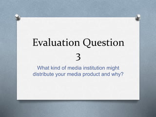 Evaluation Question
3
What kind of media institution might
distribute your media product and why?
 