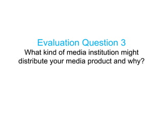 Evaluation Question 3
What kind of media institution might
distribute your media product and why?
 
