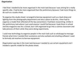 Organisation
I feel that I needed to be more organised in the main task because I was aiming for a really
specific vibe. I had to be more organised than the preliminary because I had more things to
do such as a studio shoot.
To organise the studio shoot I arranged to borrow equipment such as a back drop and
lighting from the photography department and also a place to do this. I then had to
organise a model that reflected all the key conventions I had been researching. Unlike in
the preliminary task where I just used anyone I could find because I took them in school
and the magazine was for a school, but I still organised to go into a science classroom and
take pictures of them while they were doing experiments.
I used new technology to organise people in the main task such as whatsapp to message
friends what time I needed their assistance and also outlook and emailing software I used
to formally ask teachers to borrow equipment.
Organisation was key in the main task because I needed to use certain equipment and I
needed a specific model for the photo-shoot.
 