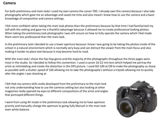 Camera
For both preliminary and main tasks I used my own camera the canon 70D. I already own this camera because I also take
photography which gave me an advantage and saved me time and also meant I knew how to use the camera and a basic
knowledge of composition and camera settings.
I felt more confident when taking the main task photos than the preliminary because by that time I had familiarized my
self with the setting and gave me a thankful advantage because it allowed me to create professional looking photos.
When taking the preliminary task photographs I was still unsure on how to fully operate the camera which I feel made
them seem less professional than the main task.
In the preliminary task I decided to use a lower aperture because I knew I was going to be taking the photos inside of the
school in a natural environment which is normally very busy and can distract the viewer from the main focus and also
making it harder to place text because it may become hard to read.
With the main task I chose the Hip Hop genre and the majority of the photographs throughout the three pages were
most in the studio. So I decided to follow this convention. I used a canon 10-22 mm lens which helped me portray the
artist as intimidating and create the distortion in the DPS picture. I used ISO 100 at f/8 to make the photography as sharp
as possible with a shutter speed of 160 allowing me to take the photography's without a tripods allowing me to quickly
alter the angles I was shooting at.
I felt that my camera skills really developed from the preliminary to the main task
not only understanding how to use the cameras setting but also looking at other
magazines really opened my eyes to different compositions of the artist and angles
that portrayed different things.
I went from using AV mode in the preliminary task allowing me to have aperture
priority and manually change the aperture to going fully Manuel in the main task
even white balance.
 