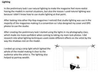 Lighting
In the preliminary task I use natural lighting to make the magazine feel more realist
having the models in normal situations, but also the reason I used natural lighting was
because I didn’t know how to use studio lighting at that point.
After looking into other Hip Hop magazines I noticed that studio lighting was use in the
majority of the magazines making it a convention so I also designed my cover and DPS
photos to use the studio.
After creating the preliminary task I started using the lights in my photography class
which made me more confident when coming to taking my main task photos. I did
research into what lighting techniques used create different effects on the artist by the
way the shadows rest on the model.
I ended up using a strip light which lighted the
whole of the model making it clear to the
audience who the artist is. The lighting also
helped to portray wealth.
 