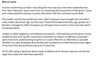 Mise en scene
In terms of planning out what I was doing the main task was a lot more comprehensive.
This I feel is because I spent more time on researching the conventions of the genre I chose
and I really wanted to portray a certain vibe which I feel like I achieved successfully .
The models used for the preliminary task I didn’t really put much thought into and didn’t
really matter apart from age. But the main I had to think about ethnicity, age, gender etc. I
feel like I managed to reflect the genre just through mise en scene in the main task which I
am pleased about.
I looked at other magazines and followed conventions. I felt that because the genre I chose
needed to have such specific conventions prominent to make it as effective as possible I
spent more time understanding he genre so I could reflect this as effectively as possible
therefore my skills developed dramatically and my attention to detail became much higher
in the main than the preliminary because it had to be.
For his NVC being a dominant direct mode of address to his Versace costume and the low
angle that makes him look more powerful.
 