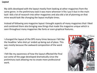Layout
My skills developed with the layout mostly from looking at other magazines from the
same genre. In the preliminary task it was more wherever it fits I put it but in the main
task I did a lot of research into other magazines and also did a lot of planning on that
mine would look like changing the layout multiple times.
Instead of following one magazine layout I brought aspects of many magazines that I liked
and combined them also bringing new things that made the magazine unique which is
seen throughout many magazines like fonts or even graphical features.
I changed the layout of the DPS many times because I felt like
the headline ‘who shot ya’ ended up being out of place. This
was mostly because the awkward composition of the word
‘ya’.
I felt like my awareness of how the layout effected the final
out come of the page developed dramatically since the
preliminary task allowing me to create more professional
work.
 