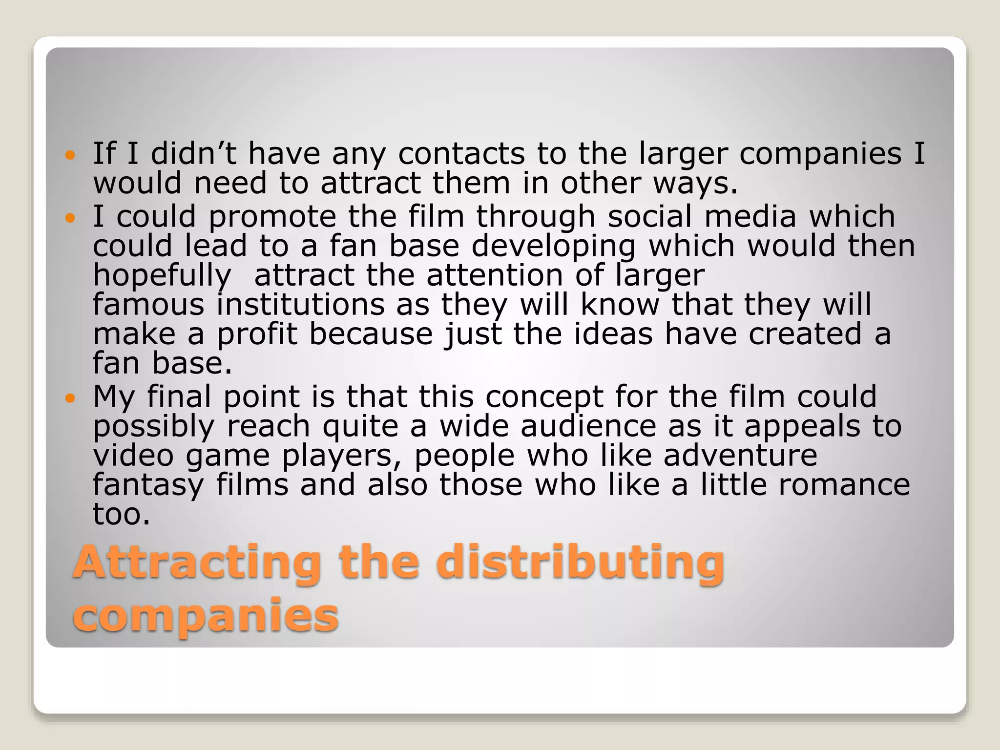 Attracting the distributing
companies
 If I didn’t have any contacts to the larger companies I
would need to attract them in other ways.
 I could promote the film through social media which
could lead to a fan base developing which would then
hopefully attract the attention of larger
famous institutions as they will know that they will
make a profit because just the ideas have created a
fan base.
 My final point is that this concept for the film could
possibly reach quite a wide audience as it appeals to
video game players, people who like adventure
fantasy films and also those who like a little romance
too.
 