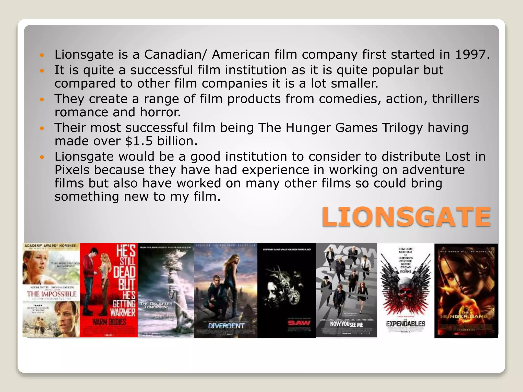 LIONSGATE
 Lionsgate is a Canadian/ American film company first started in 1997.
 It is quite a successful film institution as it is quite popular but
compared to other film companies it is a lot smaller.
 They create a range of film products from comedies, action, thrillers
romance and horror.
 Their most successful film being The Hunger Games Trilogy having
made over $1.5 billion.
 Lionsgate would be a good institution to consider to distribute Lost in
Pixels because they have had experience in working on adventure
films but also have worked on many other films so could bring
something new to my film.
 