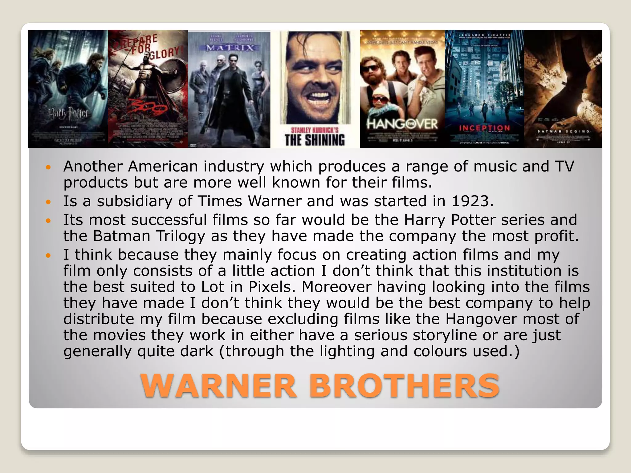 WARNER BROTHERS
 Another American industry which produces a range of music and TV
products but are more well known for their films.
 Is a subsidiary of Times Warner and was started in 1923.
 Its most successful films so far would be the Harry Potter series and
the Batman Trilogy as they have made the company the most profit.
 I think because they mainly focus on creating action films and my
film only consists of a little action I don’t think that this institution is
the best suited to Lot in Pixels. Moreover having looking into the films
they have made I don’t think they would be the best company to help
distribute my film because excluding films like the Hangover most of
the movies they work in either have a serious storyline or are just
generally quite dark (through the lighting and colours used.)
 