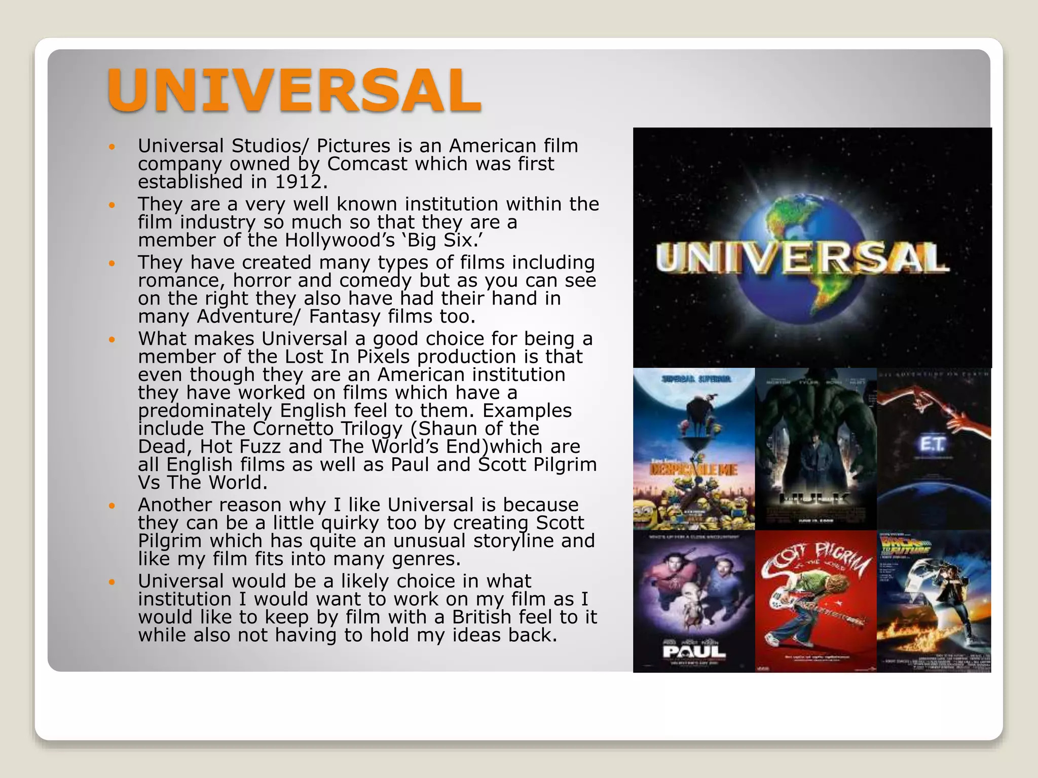 UNIVERSAL
 Universal Studios/ Pictures is an American film
company owned by Comcast which was first
established in 1912.
 They are a very well known institution within the
film industry so much so that they are a
member of the Hollywood’s ‘Big Six.’
 They have created many types of films including
romance, horror and comedy but as you can see
on the right they also have had their hand in
many Adventure/ Fantasy films too.
 What makes Universal a good choice for being a
member of the Lost In Pixels production is that
even though they are an American institution
they have worked on films which have a
predominately English feel to them. Examples
include The Cornetto Trilogy (Shaun of the
Dead, Hot Fuzz and The World’s End)which are
all English films as well as Paul and Scott Pilgrim
Vs The World.
 Another reason why I like Universal is because
they can be a little quirky too by creating Scott
Pilgrim which has quite an unusual storyline and
like my film fits into many genres.
 Universal would be a likely choice in what
institution I would want to work on my film as I
would like to keep by film with a British feel to it
while also not having to hold my ideas back.
 