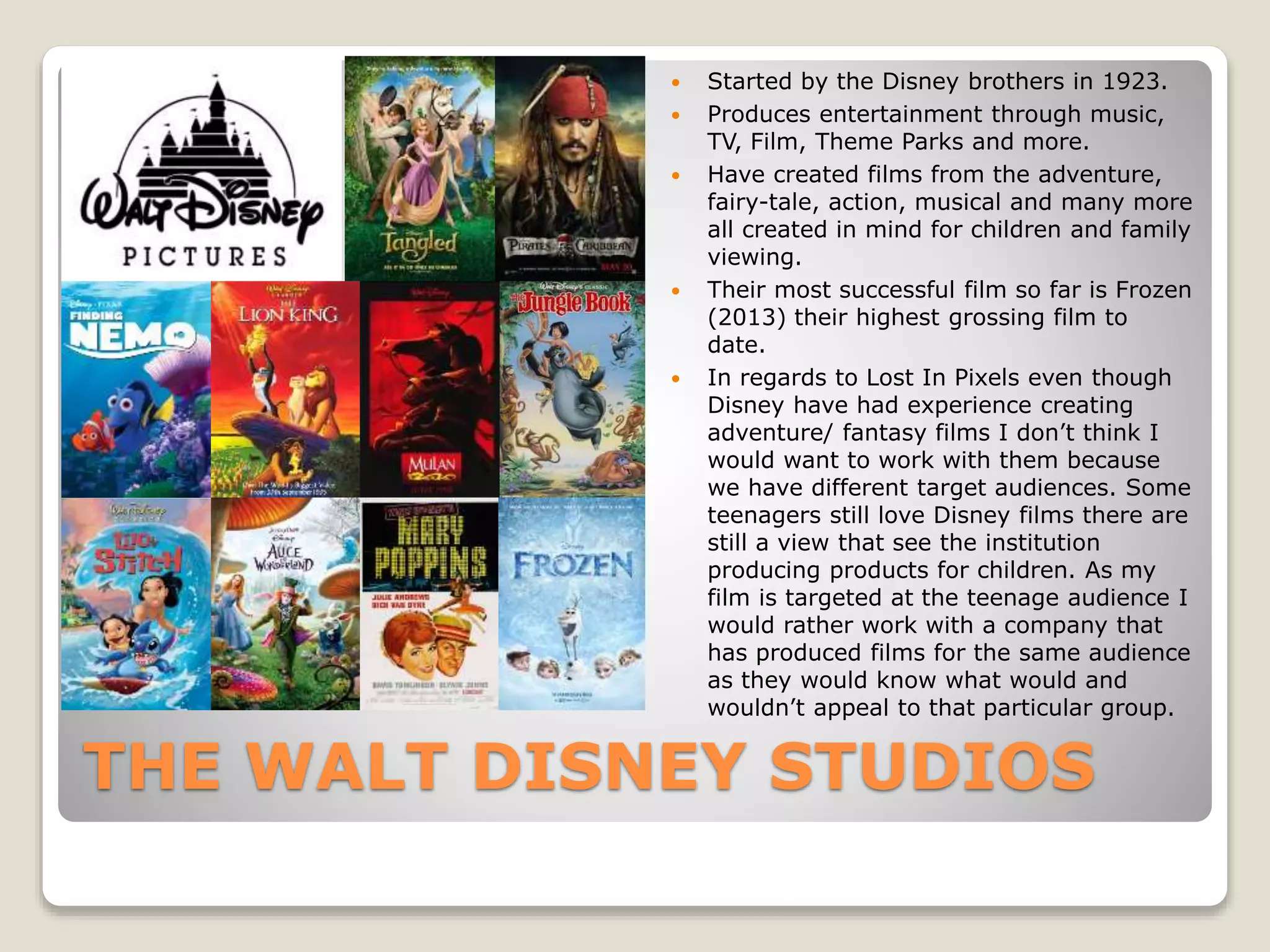 THE WALT DISNEY STUDIOS
 Started by the Disney brothers in 1923.
 Produces entertainment through music,
TV, Film, Theme Parks and more.
 Have created films from the adventure,
fairy-tale, action, musical and many more
all created in mind for children and family
viewing.
 Their most successful film so far is Frozen
(2013) their highest grossing film to
date.
 In regards to Lost In Pixels even though
Disney have had experience creating
adventure/ fantasy films I don’t think I
would want to work with them because
we have different target audiences. Some
teenagers still love Disney films there are
still a view that see the institution
producing products for children. As my
film is targeted at the teenage audience I
would rather work with a company that
has produced films for the same audience
as they would know what would and
wouldn’t appeal to that particular group.
 