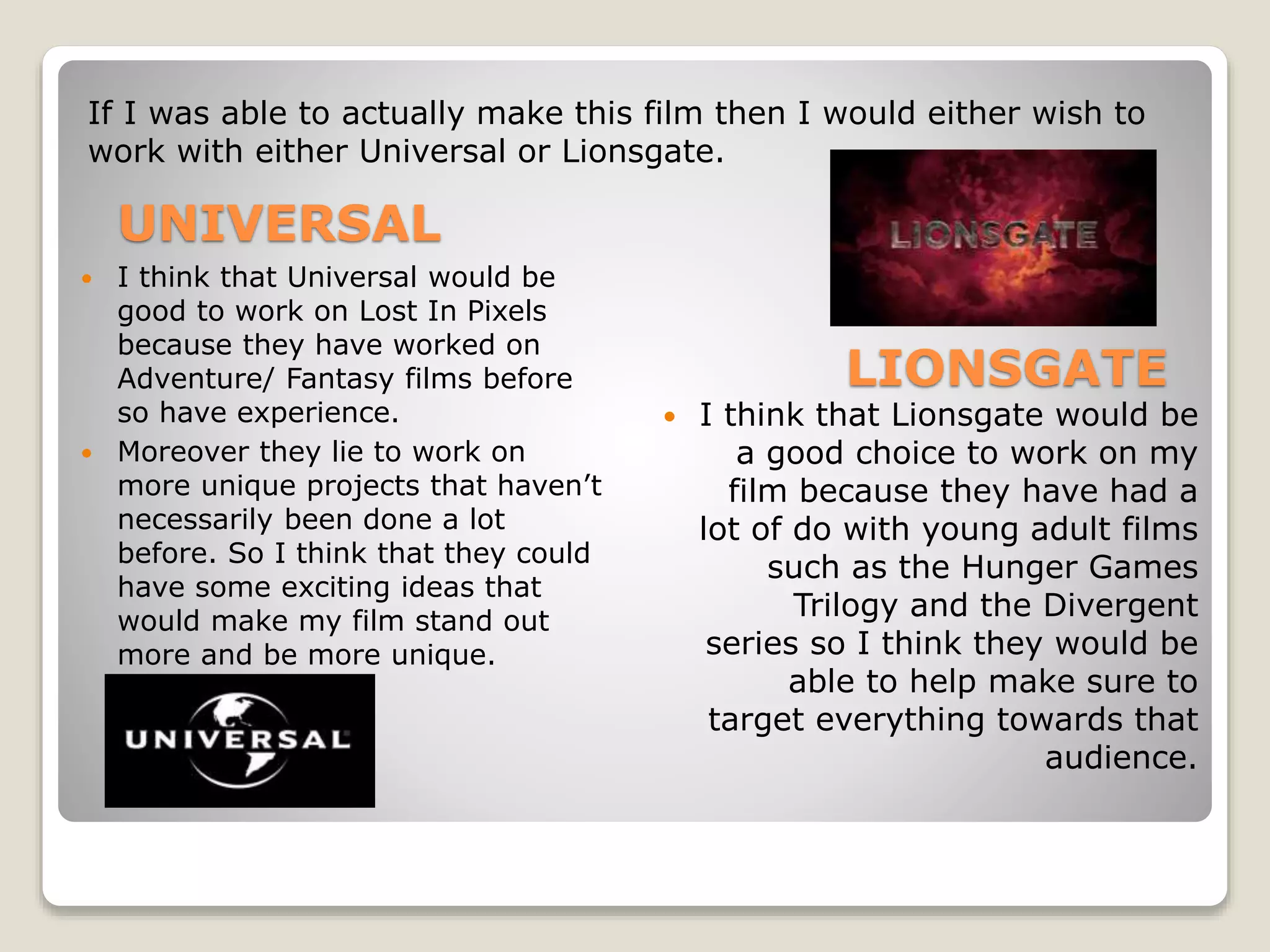  I think that Universal would be
good to work on Lost In Pixels
because they have worked on
Adventure/ Fantasy films before
so have experience.
 Moreover they lie to work on
more unique projects that haven’t
necessarily been done a lot
before. So I think that they could
have some exciting ideas that
would make my film stand out
more and be more unique.
 I think that Lionsgate would be
a good choice to work on my
film because they have had a
lot of do with young adult films
such as the Hunger Games
Trilogy and the Divergent
series so I think they would be
able to help make sure to
target everything towards that
audience.
If I was able to actually make this film then I would either wish to
work with either Universal or Lionsgate.
UNIVERSAL
LIONSGATE
 