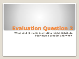 Evaluation Question 3
What kind of media institution might distribute
your media product and why?
 