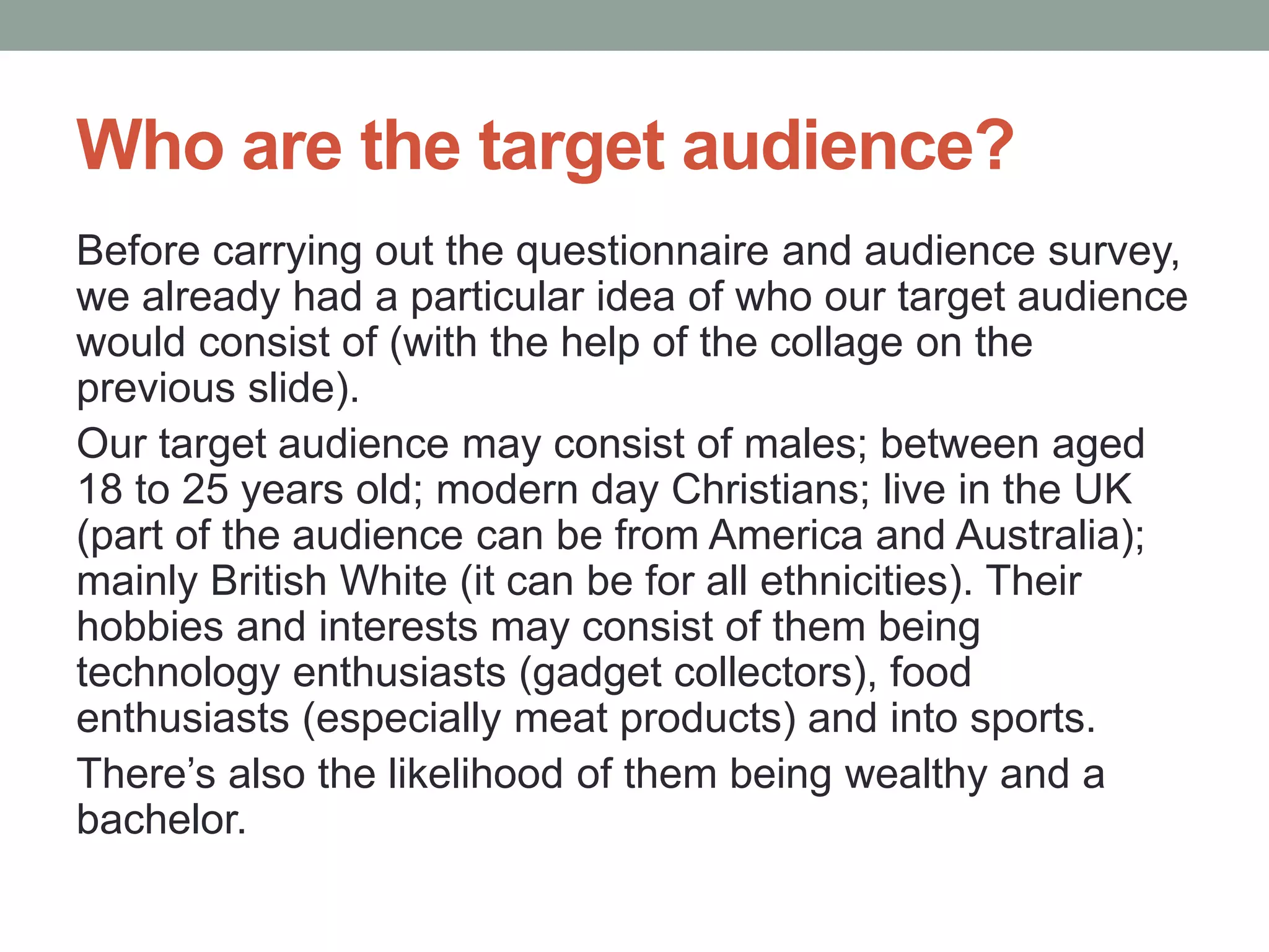 Who are the target audience?
Before carrying out the questionnaire and audience survey,
we already had a particular idea of who our target audience
would consist of (with the help of the collage on the
previous slide).
Our target audience may consist of males; between aged
18 to 25 years old; modern day Christians; live in the UK
(part of the audience can be from America and Australia);
mainly British White (it can be for all ethnicities). Their
hobbies and interests may consist of them being
technology enthusiasts (gadget collectors), food
enthusiasts (especially meat products) and into sports.
There’s also the likelihood of them being wealthy and a
bachelor.
 