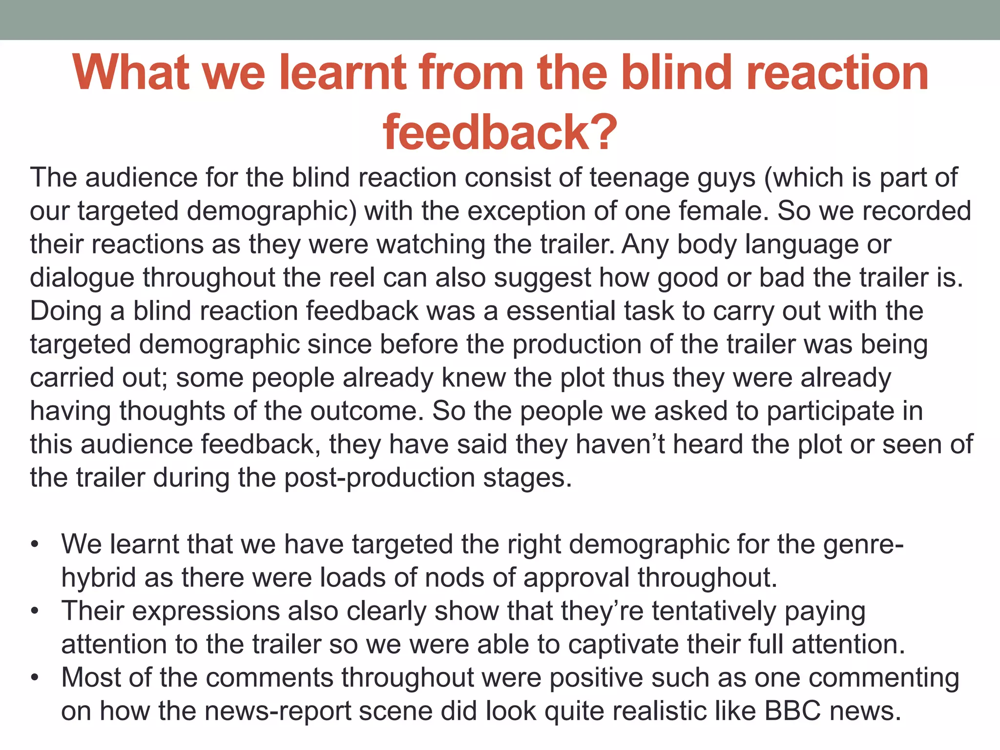 What we learnt from the blind reaction
feedback?
The audience for the blind reaction consist of teenage guys (which is part of
our targeted demographic) with the exception of one female. So we recorded
their reactions as they were watching the trailer. Any body language or
dialogue throughout the reel can also suggest how good or bad the trailer is.
Doing a blind reaction feedback was a essential task to carry out with the
targeted demographic since before the production of the trailer was being
carried out; some people already knew the plot thus they were already
having thoughts of the outcome. So the people we asked to participate in
this audience feedback, they have said they haven’t heard the plot or seen of
the trailer during the post-production stages.
• We learnt that we have targeted the right demographic for the genre-
hybrid as there were loads of nods of approval throughout.
• Their expressions also clearly show that they’re tentatively paying
attention to the trailer so we were able to captivate their full attention.
• Most of the comments throughout were positive such as one commenting
on how the news-report scene did look quite realistic like BBC news.
 