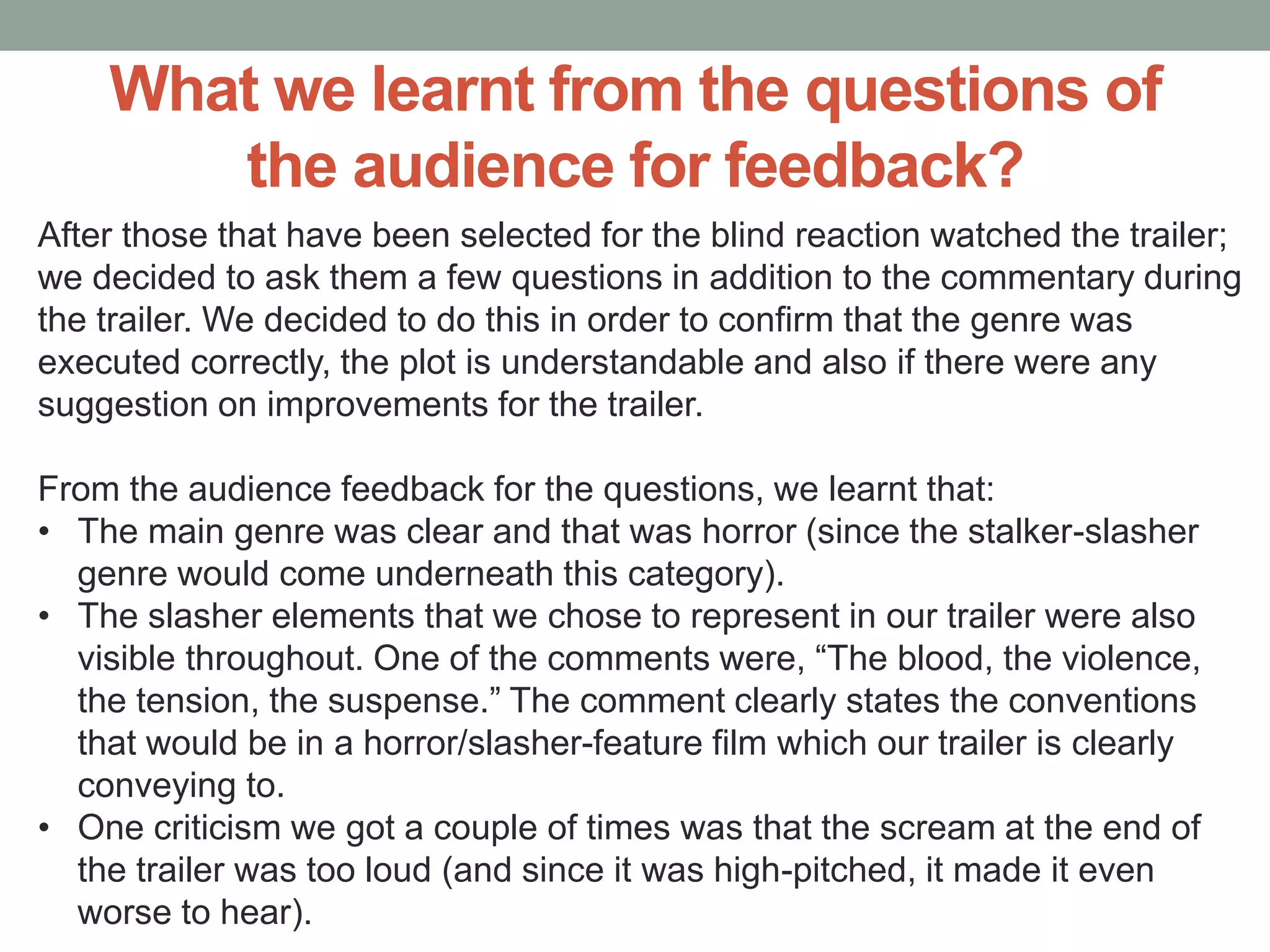 What we learnt from the questions of
the audience for feedback?
After those that have been selected for the blind reaction watched the trailer;
we decided to ask them a few questions in addition to the commentary during
the trailer. We decided to do this in order to confirm that the genre was
executed correctly, the plot is understandable and also if there were any
suggestion on improvements for the trailer.
From the audience feedback for the questions, we learnt that:
• The main genre was clear and that was horror (since the stalker-slasher
genre would come underneath this category).
• The slasher elements that we chose to represent in our trailer were also
visible throughout. One of the comments were, “The blood, the violence,
the tension, the suspense.” The comment clearly states the conventions
that would be in a horror/slasher-feature film which our trailer is clearly
conveying to.
• One criticism we got a couple of times was that the scream at the end of
the trailer was too loud (and since it was high-pitched, it made it even
worse to hear).
 