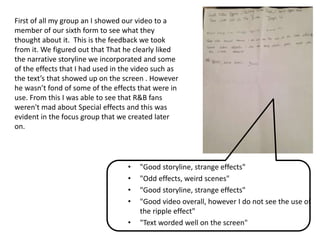 • "Good storyline, strange effects"
• "Odd effects, weird scenes"
• "Good storyline, strange effects"
• "Good video overall, however I do not see the use of
the ripple effect"
• "Text worded well on the screen"
First of all my group an I showed our video to a
member of our sixth form to see what they
thought about it. This is the feedback we took
from it. We figured out that That he clearly liked
the narrative storyline we incorporated and some
of the effects that I had used in the video such as
the text’s that showed up on the screen . However
he wasn’t fond of some of the effects that were in
use. From this I was able to see that R&B fans
weren't mad about Special effects and this was
evident in the focus group that we created later
on.
 