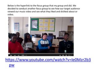 https://www.youtube.com/watch?v=Ie0Mzr2b3
pw
Below is the hyperlink to the focus group that my group and did. We
decided to conduct another focus group to see how our target audience
viewed our music video and see what they liked and disliked about or
video.
 