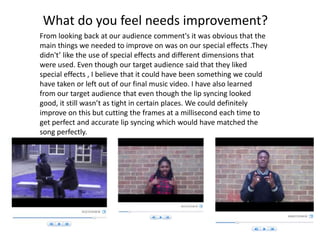 What do you feel needs improvement?
From looking back at our audience comment's it was obvious that the
main things we needed to improve on was on our special effects .They
didn't’ like the use of special effects and different dimensions that
were used. Even though our target audience said that they liked
special effects , I believe that it could have been something we could
have taken or left out of our final music video. I have also learned
from our target audience that even though the lip syncing looked
good, it still wasn’t as tight in certain places. We could definitely
improve on this but cutting the frames at a millisecond each time to
get perfect and accurate lip syncing which would have matched the
song perfectly.
 