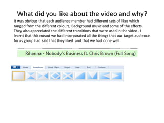 What did you like about the video and why?
It was obvious that each audience member had different sets of likes which
ranged from the different colours, Background music and some of the effects.
They also appreciated the different transitions that were used in the video . I
learnt that this meant we had incorporated all the things that our target audience
focus group had said that they liked and that we had done well
 