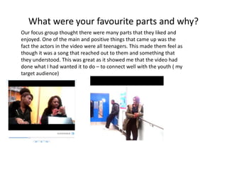 What were your favourite parts and why?
Our focus group thought there were many parts that they liked and
enjoyed. One of the main and positive things that came up was the
fact the actors in the video were all teenagers. This made them feel as
though it was a song that reached out to them and something that
they understood. This was great as it showed me that the video had
done what I had wanted it to do – to connect well with the youth ( my
target audience)
 