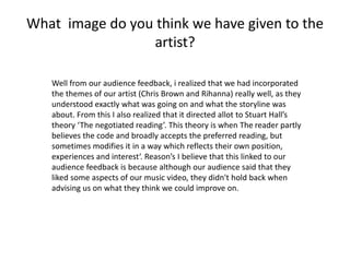 What image do you think we have given to the
artist?
Well from our audience feedback, i realized that we had incorporated
the themes of our artist (Chris Brown and Rihanna) really well, as they
understood exactly what was going on and what the storyline was
about. From this I also realized that it directed allot to Stuart Hall’s
theory ‘The negotiated reading’. This theory is when The reader partly
believes the code and broadly accepts the preferred reading, but
sometimes modifies it in a way which reflects their own position,
experiences and interest‘. Reason’s I believe that this linked to our
audience feedback is because although our audience said that they
liked some aspects of our music video, they didn't hold back when
advising us on what they think we could improve on.
 