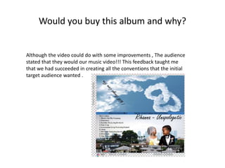 Would you buy this album and why?
Although the video could do with some improvements , The audience
stated that they would our music video!!! This feedback taught me
that we had succeeded in creating all the conventions that the initial
target audience wanted .
 