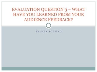 B Y J A C K T OP PI N G
EVALUATION QUESTION 3 – WHAT
HAVE YOU LEARNED FROM YOUR
AUDIENCE FEEDBACK?
 