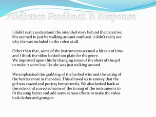 I didn’t really understand the intended story behind the narrative.
She seemed to just be walking around confused. I didn’t really see
why she was included in the video at all.
Other than that, some of the instruments seemed a bit out of time
and I think the video looked too plain for the genre.
We improved upon this by changing some of the shots of the girl
to make it seem less like she was just walking around.
We emphasised the grabbing of the barbed wire and the eating of
the berries more in the video. This allowed us to convey that the
girl was crazed and portray her correctly. We also looked back at
the video and corrected some of the timing of the instruments to
fit the song better and add some screen effects to make the video
look darker and grungier.
 