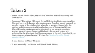 Taken 2
• Taken 2 is an action, crime, thriller film produced and distributed by 20th
Century Fox
• Summary: “The retired CIA agent Bryan Mills invites his teenage daughter
Kim and his ex-wife Lenore, who has separated from her second husband, to
spend a couple of days in Istanbul where he is working. Meanwhile, the
patriarch of the community of the Albanian gang of human trafficking,
Murad Krasniqi, seeks revenge for the death of his son and organizes
another gang to kidnap Bryan and his family. Bryan and Lenore are
abducted by the Albanians, but Kim escapes and is the only hope that Bryan
has to escape and save Lenore.” Written by Claudio Carvalho, Rio de
Janeiro, Brazil
• It was directed by Oliver Megaton
• It was written by Luc Besson and Robert Mark Kamen
 