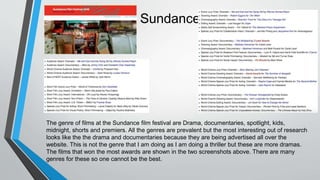 Sundance
The genre of films at the Sundance film festival are Drama, documentaries, spotlight, kids,
midnight, shorts and premiers. All the genres are prevalent but the most interesting out of research
looks like the the drama and documentaries because they are being advertised all over the
website. This is not the genre that I am doing as I am doing a thriller but these are more dramas.
The films that won the most awards are shown in the two screenshots above. There are many
genres for these so one cannot be the best.
 