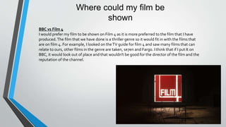 Where could my film be
shown
BBC vs Film 4
I would prefer my film to be shown on Film 4 as it is more preferred to the film that I have
produced.The film that we have done is a thriller genre so it would fit in with the films that
are on film 4. For example, I looked on theTV guide for film 4 and saw many films that can
relate to ours, other films in the genre are taken, se7en and Fargo. I think that if I put It on
BBC, it would look out of place and that wouldn't be good for the director of the film and the
reputation of the channel.
 