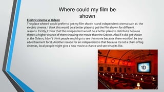Where could my film be
shown
Electric cinema vs Odeon
The place where I would prefer to get my film shown is and independent cinema such as the
electric cinema. I think this would be a better place to get the film shown for different
reasons. Firstly, I think that the independent would be a better place to distribute because
there's a higher chance of them showing the movie than the Odeon. Also if it did get shown
at the Odeon, I don’t think people would go to see the movie because there wouldn't be any
advertisement for it.Another reason for an independent is that because its not a chain of big
cinemas, local people might give a new movie a chance and see what its like.
 