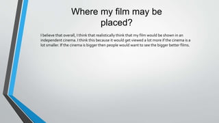 Where my film may be
placed?
I believe that overall, I think that realistically think that my film would be shown in an
independent cinema. I think this because it would get viewed a lot more if the cinema is a
lot smaller. If the cinema is bigger then people would want to see the bigger better films.
 