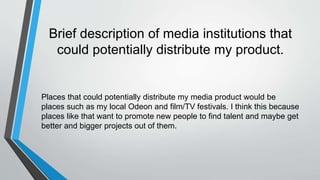 Brief description of media institutions that
could potentially distribute my product.
Places that could potentially distribute my media product would be
places such as my local Odeon and film/TV festivals. I think this because
places like that want to promote new people to find talent and maybe get
better and bigger projects out of them.
 