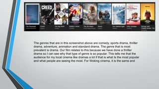 The genres that are in this screenshot above are comedy, sports drama, thriller
drama, adventure, animation and standard drama. The genre that is most
prevalent is drama. Our film relates to this because we have done a thriller
drama so I can see why that type of genre is so popular. This tells me that the
audience for my local cinema like dramas a lot if that is what Is the most popular
and what people are seeing the most. For Woking cinema, it is the same and
 