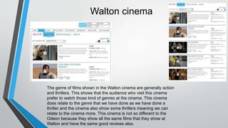 Walton cinema
The genre of films shown in the Walton cinema are generally action
and thrillers. This shows that the audience who visit this cinema
prefer to watch those kind of genres at the cinema. This cinema
does relate to the genre that we have done as we have done a
thriller and the cinema also show some thrillers meaning we can
relate to the cinema more. This cinema is not so different to the
Odeon because they show all the same films that they show at
Walton and have the same good reviews also.
 