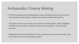 Ambassador Cinema Woking:
◦ The films showing at the Ambassador cinema working are very similar to the
ones showing at the Odeon, maybe a few more children friendly films.
◦ The genre mainly reoccurring is the drama or comedy genre, which highlights
the fact that our thriller wouldn’t fit with what is popular in the UK at the
moment.
◦ Altogether there are less films on at this cinema this is because there are many
less screens as it also has theatres as well.
 