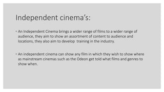 Independent cinema’s:
◦ An Independent Cinema brings a wider range of films to a wider range of
audience, they aim to show an assortment of content to audience and
locations, they also aim to develop training in the industry.
◦ An independent cinema can show any film in which they wish to show where
as mainstream cinemas such as the Odeon get told what films and genres to
show when.
 