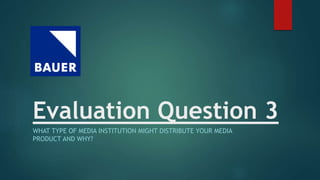 Evaluation Question 3
WHAT TYPE OF MEDIA INSTITUTION MIGHT DISTRIBUTE YOUR MEDIA
PRODUCT AND WHY?
 