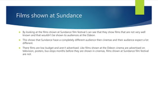 Films shown at Sundance
 By looking at the films shown at Sundance film festival I can see that they show films that are not very well
known and that wouldn’t be shown to audiences at the Odeon.
 This shows that Sundance have a completely different audience then cinemas and their audience expect a lot
different.
 There films are low budget and aren’t advertised. Like films shown at the Odeon cinema are advertised on
television, posters, bus stops months before they are shown in cinemas, films shown at Sundance film festival
are not.
 
