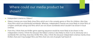 Where could our media product be
shown?
 Independent cinema vs. Odeon?
 Odeon cinemas are more likely show films which are in the comedy genre or films for children. Also they
show films which are distributed worldwide. Whereas, independent cinemas are more likely to show films of
a higher certificate ratings and films which are not shown worldwide which wouldn’t be shown in local
cinemas.
 From this, I think that are thriller genre opening sequence would be more likely to be shown in the
independent cinema. I think this because the Odeon cinema is less likely to show it as its obviously not a
worldwide film and they show less thriller films. Also, I think this because independent cinemas mainly show
thrillers that aren’t top budget films and films that not a lot of people had heard of.
 
