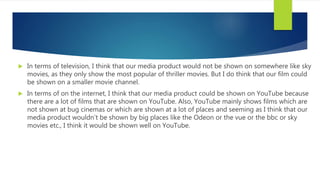  In terms of television, I think that our media product would not be shown on somewhere like sky
movies, as they only show the most popular of thriller movies. But I do think that our film could
be shown on a smaller movie channel.
 In terms of on the internet, I think that our media product could be shown on YouTube because
there are a lot of films that are shown on YouTube. Also, YouTube mainly shows films which are
not shown at bug cinemas or which are shown at a lot of places and seeming as I think that our
media product wouldn’t be shown by big places like the Odeon or the vue or the bbc or sky
movies etc., I think it would be shown well on YouTube.
 