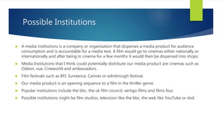 Possible Institutions
 A media institutions is a company or organisation that disperses a media product for audience
consumption and is accountable for a media text. A film would go to cinemas either nationally or
internationally and after being in cinema for a few months it would then be dispersed into shops.
 Media Institutions that I think could potentially distribute our media product are cinemas such as
Odeon, vue, Cineworld and ambassadors.
 Film festivals such as BFI, Sundance, Cannes or edinbrough festival.
 Our media product is an opening sequence to a film in the thriller genre.
 Popular institutions include the bbc, the uk film council, vertigo films and films four.
 Possible institutions might be film studios, television like the bbc, the web like YouTube or dvd.
 