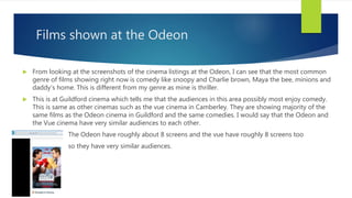 Films shown at the Odeon
 From looking at the screenshots of the cinema listings at the Odeon, I can see that the most common
genre of films showing right now is comedy like snoopy and Charlie brown, Maya the bee, minions and
daddy's home. This is different from my genre as mine is thriller.
 This is at Guildford cinema which tells me that the audiences in this area possibly most enjoy comedy.
This is same as other cinemas such as the vue cinema in Camberley. They are showing majority of the
same films as the Odeon cinema in Guildford and the same comedies. I would say that the Odeon and
the Vue cinema have very similar audiences to each other.
 The Odeon have roughly about 8 screens and the vue have roughly 8 screens too
 so they have very similar audiences.
 