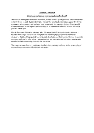 Evaluation Question 3,
What have you learned from your audience feedback?
The viewsof the target audience are important,inordertomake qualityproductsforthemto either
watch, listentoor read. By consideringthe viewsof the targetaudience,I couldappeal directlyto
theirexpectations,desiresand probably, mostimportantly,discovertheirdislikes. Thus,Iwould
have more chance of makinga successful product,if all viewsweretakenintoaccountandwhere
possible actedupon.
Firstly,Ihad to establishwhomytarget was. Thiswas achievedthrough secondaryresearch. I
foundthat mytarget audience wasyoungfemales andthroughpsychographicinformation
discovered thattheylike popularbrandsanduse technologiesandthe internet. Ilookeddeeperinto
my targetaudience byusingprimaryresearch suchas questionnairesandinterviewstogetamore
detailedoutlookof the thingsthattheylike anddislike.
There were a range of ways,I usedtoget feedbackfrommytargetaudience forthe progressionof
my mediatexts,the musicvideo,digipakandadvert.
 