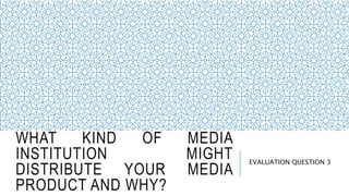WHAT KIND OF MEDIA
INSTITUTION MIGHT
DISTRIBUTE YOUR MEDIA
PRODUCT AND WHY?
EVALUATION QUESTION 3
 