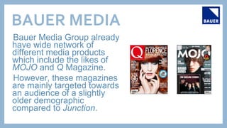 BAUER MEDIA
Bauer Media Group already
have wide network of
different media products
which include the likes of
MOJO and Q Magazine.
However, these magazines
are mainly targeted towards
an audience of a slightly
older demographic
compared to Junction.
 
