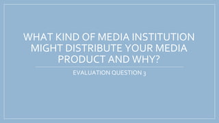 WHAT KIND OF MEDIA INSTITUTION
MIGHT DISTRIBUTE YOUR MEDIA
PRODUCT AND WHY?
EVALUATION QUESTION 3
 