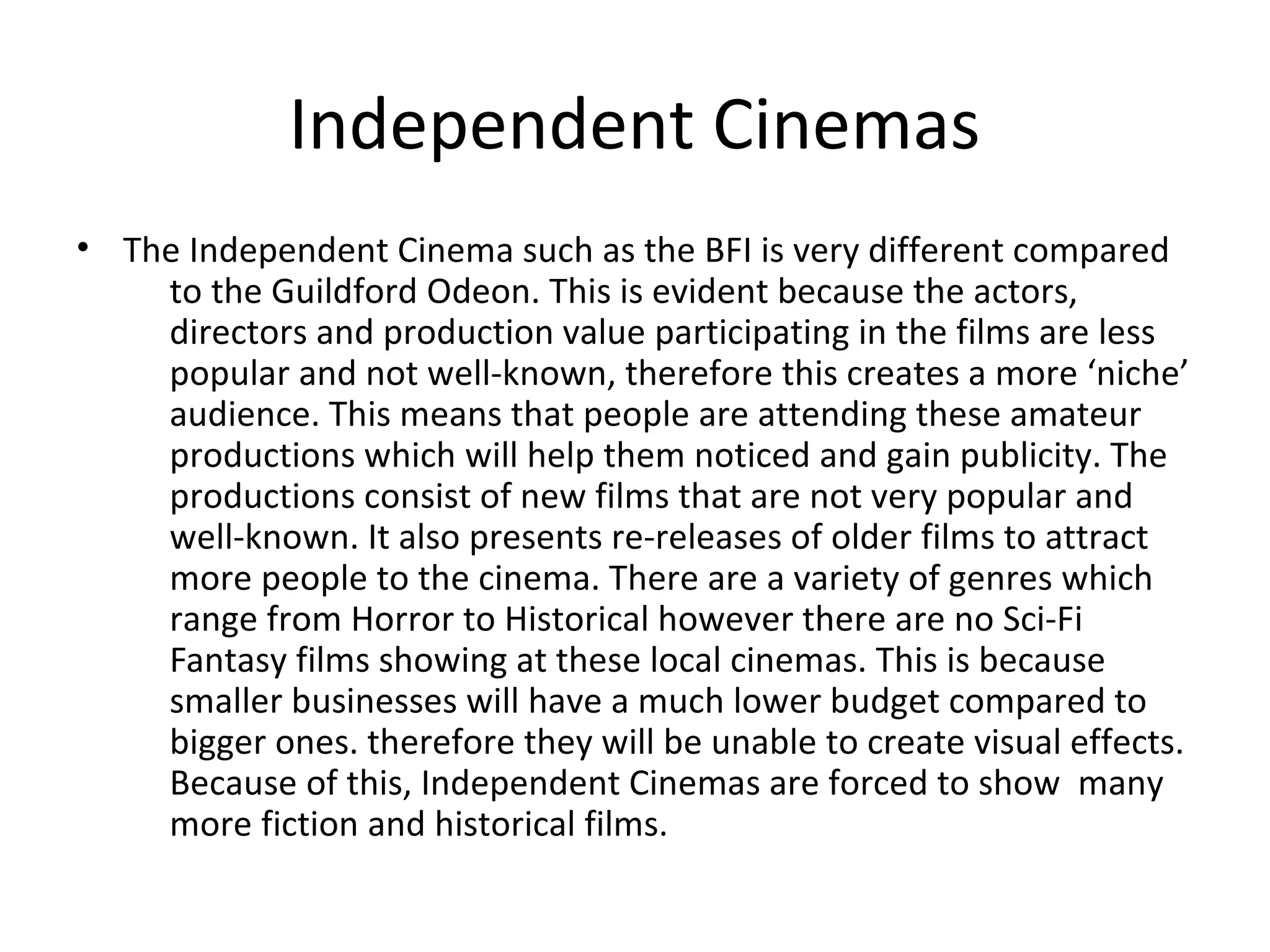 Independent Cinemas
• The Independent Cinema such as the BFI is very different compared
to the Guildford Odeon. This is evident because the actors,
directors and production value participating in the films are less
popular and not well-known, therefore this creates a more ‘niche’
audience. This means that people are attending these amateur
productions which will help them noticed and gain publicity. The
productions consist of new films that are not very popular and
well-known. It also presents re-releases of older films to attract
more people to the cinema. There are a variety of genres which
range from Horror to Historical however there are no Sci-Fi
Fantasy films showing at these local cinemas. This is because
smaller businesses will have a much lower budget compared to
bigger ones. therefore they will be unable to create visual effects.
Because of this, Independent Cinemas are forced to show many
more fiction and historical films.
 