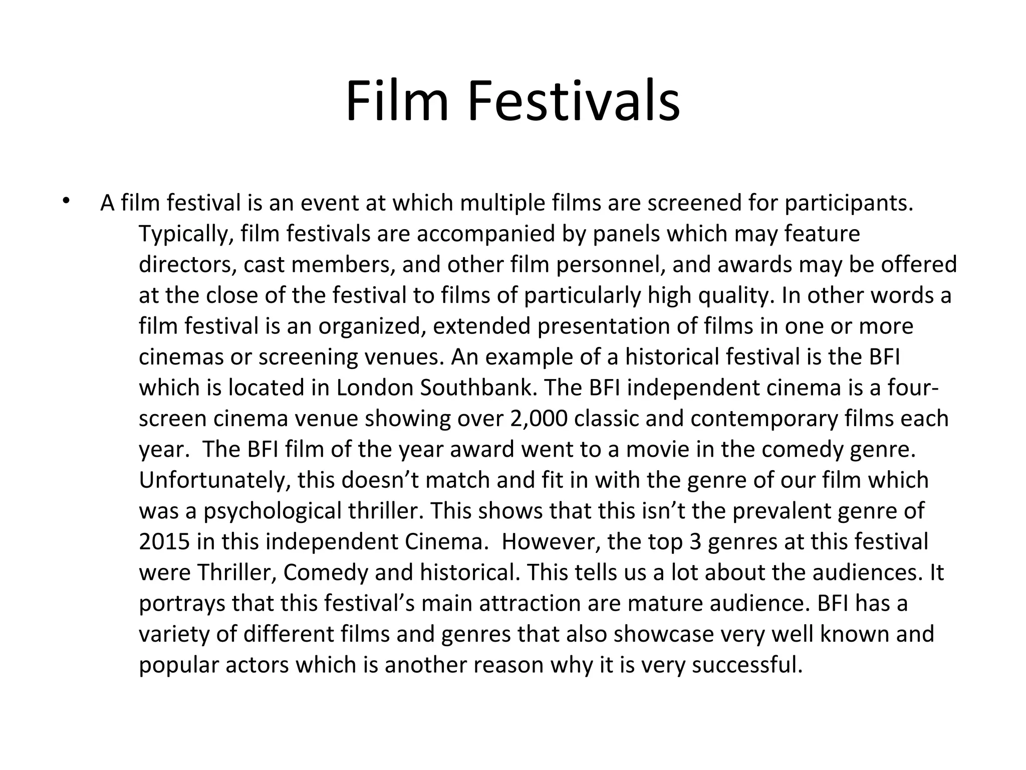 Film Festivals
• A film festival is an event at which multiple films are screened for participants.
Typically, film festivals are accompanied by panels which may feature
directors, cast members, and other film personnel, and awards may be offered
at the close of the festival to films of particularly high quality. In other words a
film festival is an organized, extended presentation of films in one or more
cinemas or screening venues. An example of a historical festival is the BFI
which is located in London Southbank. The BFI independent cinema is a four-
screen cinema venue showing over 2,000 classic and contemporary films each
year. The BFI film of the year award went to a movie in the comedy genre.
Unfortunately, this doesn’t match and fit in with the genre of our film which
was a psychological thriller. This shows that this isn’t the prevalent genre of
2015 in this independent Cinema. However, the top 3 genres at this festival
were Thriller, Comedy and historical. This tells us a lot about the audiences. It
portrays that this festival’s main attraction are mature audience. BFI has a
variety of different films and genres that also showcase very well known and
popular actors which is another reason why it is very successful.
 