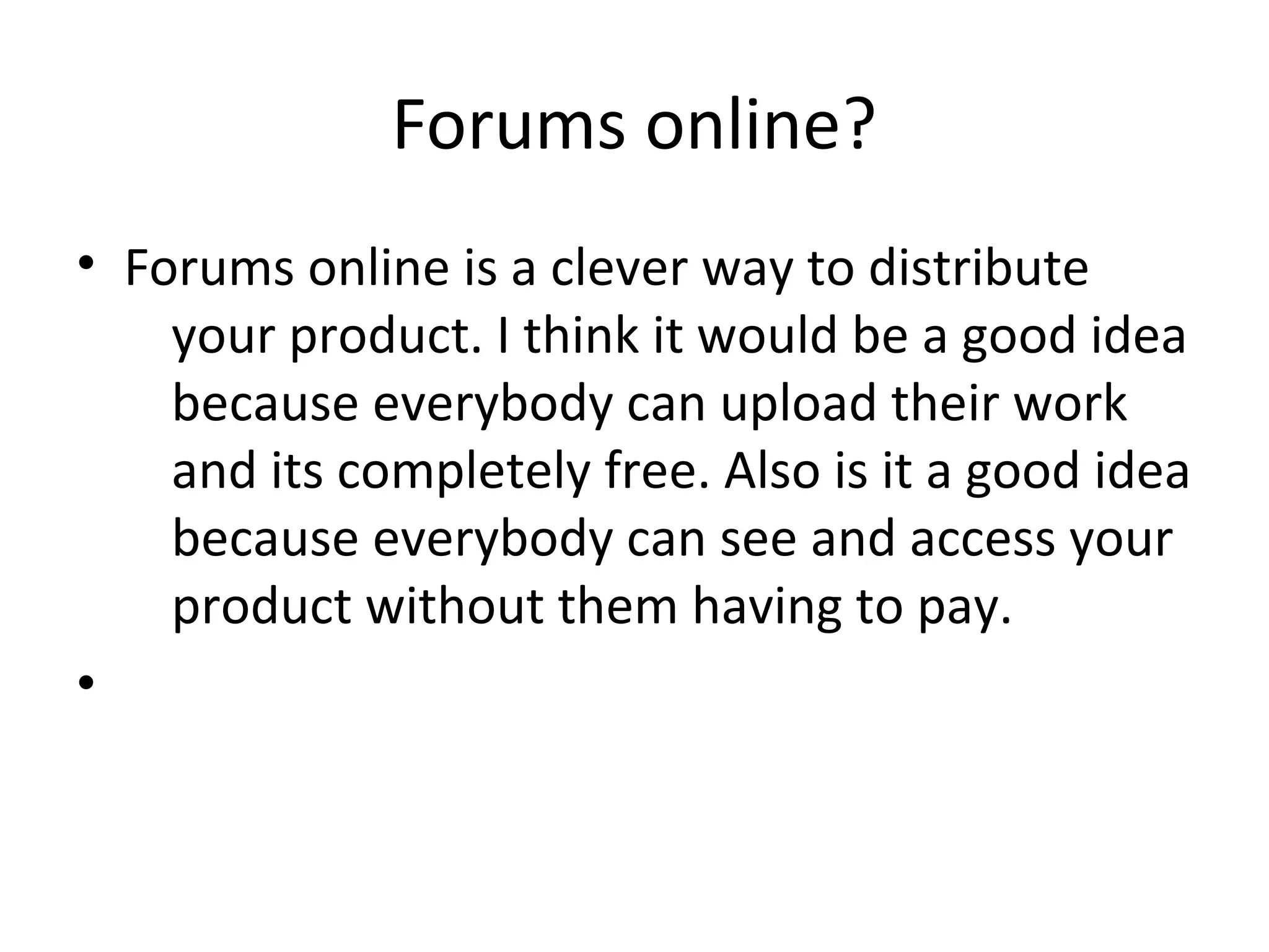 Forums online?
• Forums online is a clever way to distribute
your product. I think it would be a good idea
because everybody can upload their work
and its completely free. Also is it a good idea
because everybody can see and access your
product without them having to pay.
•
 